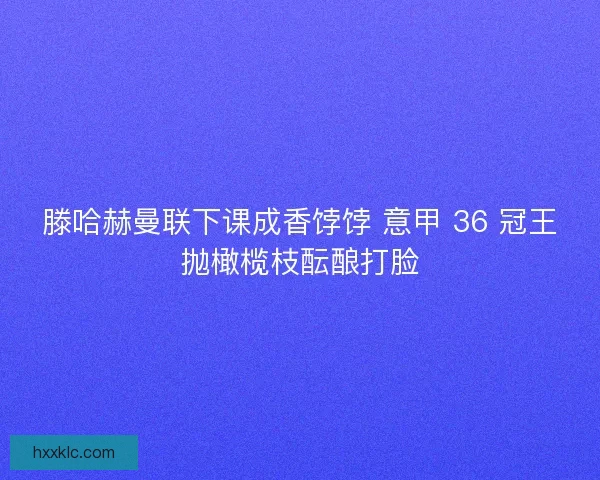 滕哈赫曼联下课成香饽饽 意甲 36 冠王抛橄榄枝酝酿打脸