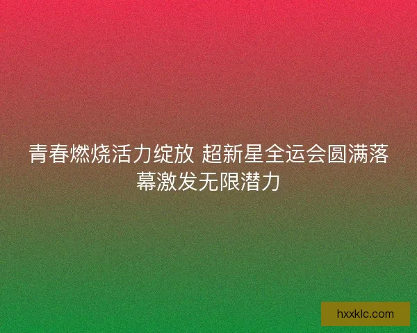 青春燃烧活力绽放 超新星全运会圆满落幕激发无限潜力