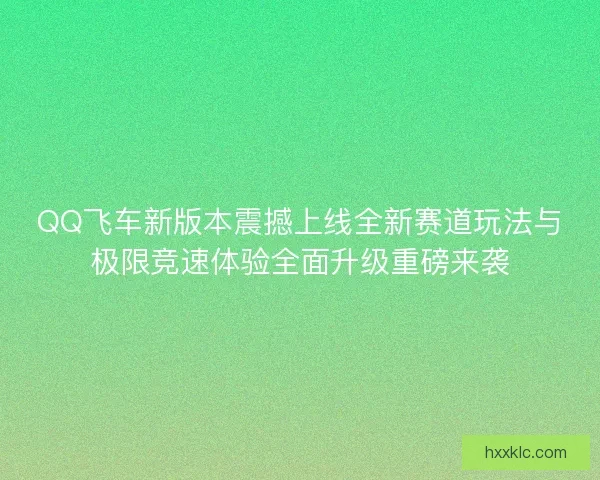 QQ飞车新版本震撼上线全新赛道玩法与极限竞速体验全面升级重磅来袭