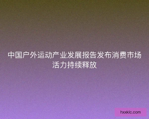 中国户外运动产业发展报告发布消费市场活力持续释放