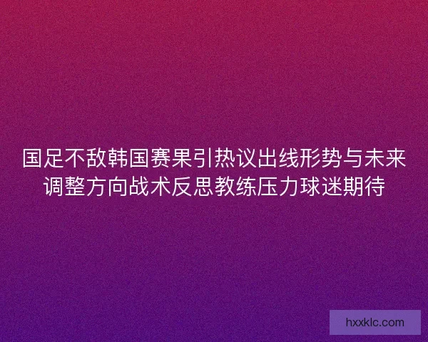 国足不敌韩国赛果引热议出线形势与未来调整方向战术反思教练压力球迷期待